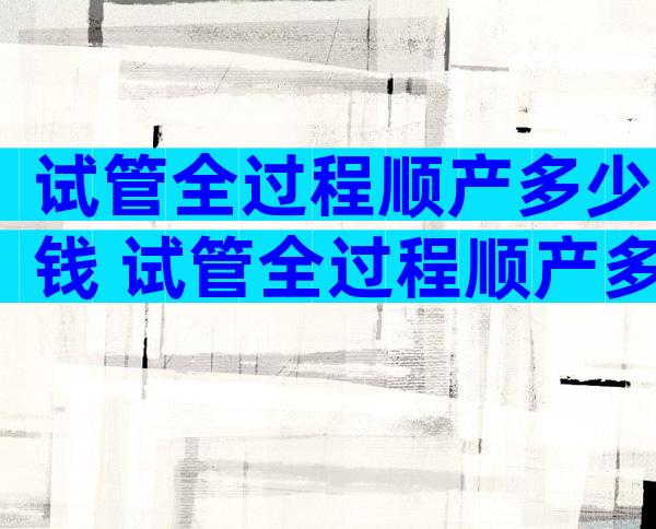 试管全过程顺产多少钱 试管全过程顺产多少钱一次